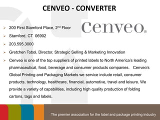 The premier association for the label and package printing industry
CENVEO - CONVERTER
 200 First Stamford Place, 2nd Floor
 Stamford, CT 06902
 203.595.3000
 Gretchen Tobol, Director, Strategic Selling & Marketing Innovation
 Cenveo is one of the top suppliers of printed labels to North America’s leading
pharmaceutical, food, beverage and consumer products companies. Cenveo’s
Global Printing and Packaging Markets we service include retail, consumer
products, technology, healthcare, financial, automotive, travel and leisure. We
provide a variety of capabilities, including high quality production of folding
cartons, tags and labels.
 