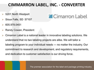 The premier association for the label and package printing industry
CIMMARRON LABEL, INC. - CONVERTER
 5201 North Westport
 Sioux Falls, SD 57107
 605.978.0451
 Randy Cowan, President
 Cimarron Label is a national leader in innovative labeling solutions. We
understand that no two labeling projects are alike. We will tailor a
labeling program to your individual needs — no matter the industry. Our
commitment to research and development, and regulatory requirements,
and dedication to customer satisfaction is our driving force.
 