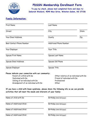 PDSSN Membership Enrollment Form
                              To pay by check, please mail completed form and dues to:
                            Deborah Woolard, 4049 Max Drive, Winston-Salem, NC 27106


Family Information:


First Name                                        Last Name


Street                                            City                                   State


Your Email Address                                County                                 Zip


Best Contact Phone Number                         Additional Phone Number


Your Employer                                     Your Title


Spouse First Name                                 Spouse Last Name


Spouse Email Address                              Spouse Cell Phone


Spouse Employer                                   Spouse Title


Please indicate your connection with our community:
        Parent of a Child with Ds                          Other relative of an individual with Ds
        Individual with Ds                                 Friend of individual with Ds
        Sibling of an individual with Ds                   Professional
        Grandparent of an individual with Ds               Other


If you have a child with Down syndrome, please share the following info so we can provide
activities that will meet the needs and interests of your family:


Name of child with Ds                             Birthday (mm/dd/yyyy)


Name of Additional Child                          Birthday (mm/dd/yyyy)


Name of Additional Child                          Birthday (mm/dd/yyyy)


Name of Additional Child                          Birthday (mm/dd/yyyy)
 