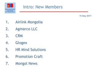 Intro: New Members
1. Airlink Mongolia
2. Agmarco LLC
3. CRM
4. Glogex
5. HR Mind Solutions
6. Promotion Craft
7. Mongol News
15 May 2017
 