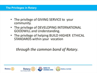 Self introduction
The Privileges in Rotary
• The privilege of GIVING SERVICE to your
community.
• The privilege of DEVELOPING INTERNATIONAL
GOODWILL and Understanding.
• The privilege of helping BUILD HIGHER ETHICAL
STANDARDS within your vocation
through the common bond of Rotary.
 