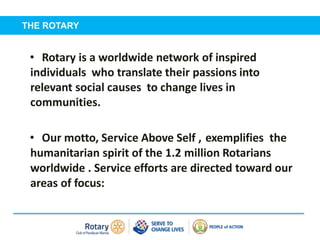 Self introduction
• Rotary is a worldwide network of inspired
individuals who translate their passions into
relevant social causes to change lives in
communities.
• Our motto, Service Above Self , exemplifies the
humanitarian spirit of the 1.2 million Rotarians
worldwide . Service efforts are directed toward our
areas of focus:
THE ROTARY
 