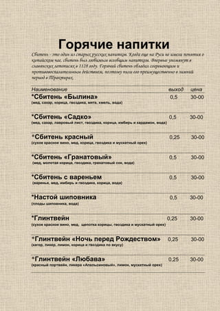Горячие напитки
Сбитень - это один из старых русских напитков. Когда еще на Руси не имели понятия о
китайском чае, сбитень был любимым всеобщим напитком. Впервые упомянут в
славянских летописях в 1128 году. Горячий сбитень обладал согревающим и
противовоспалительным действием, поэтому пили его преимущественно в зимний
период в Трактирах.

Наименование                                                             выход   цена
*Сбитень «Былина»                                                         0,5    30-00
(мед, сахар, корица, гвоздика, мята, хмель, вода)



*Сбитень «Садко»                                                         0,5     30-00
(мед, сахар, лавровый лист, гвоздика, корица, имбирь и кардамон, вода)



*Сбитень красный                                                         0,25    30-00
(сухое красное вино, мед, корица, гвоздика и мускатный орех)



*Сбитень «Гранатовый»                                                    0,5     30-00
(мед, молотая корица, гвоздика, гранатовый сок, вода)



*Сбитень с вареньем                                                      0,5     30-00
(варенье, мед, имбирь и гвоздика, корица, вода)



*Настой шиповника                                                         0,5    30-00
(плоды шиповника, вода)



*Глинтвейн                                                               0,25    30-00
(сухое красное вино, мед, щепотка корицы, гвоздика и мускатный орех)



*Глинтвейн «Ночь перед Рождеством»                                       0,25    30-00
(кагор, ликер, лимон, корица и гвоздика по вкусу)



*Глинтвейн «Любава»                                                      0,25    30-00
(красный портвейн, ликера «Апельсиновый», лимон, мускатный орех)
 