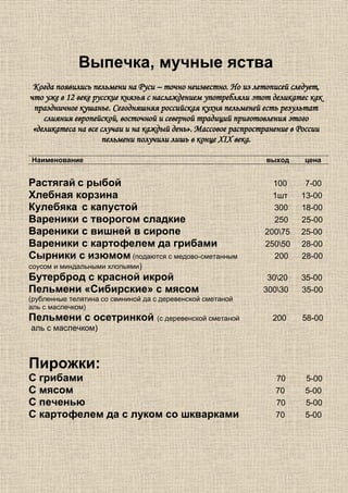 Выпечка, мучные яства
 Когда появились пельмени на Руси – точно неизвестно. Но из летописей следует,
что уже в 12 веке русские князья с наслаждением употребляли этот деликатес как
 праздничное кушанье. Сегодняшняя российская кухня пельменей есть результат
    слияния европейской, восточной и северной традиций приготовления этого
 «деликатеса на все случаи и на каждый день». Массовое распространение в России
                     пельмени получили лишь в конце XIX века.

Наименование                                                   выход      цена


Растягай с рыбой                                                 100      7-00
Хлебная корзина                                                  1шт     13-00
Кулебяка с капустой                                              300     18-00
Вареники с творогом сладкие                                      250     25-00
Вареники с вишней в сиропе                                     20075    25-00
Вареники с картофелем да грибами                               25050    28-00
Сырники с изюмом (подаются с медово-сметанным                    200     28-00
соусом и миндальными хлопьями)
Бутерброд с красной икрой                                       3020    35-00
Пельмени «Сибирские» с мясом                                   30030    35-00
(рубленные телятина со свининой да с деревенской сметаной
аль с маслечком)
Пельмени с осетринкой (с деревенской сметаной                    200     58-00
аль с маслечком)



Пирожки:
С грибами                                                         70      5-00
С мясом                                                           70      5-00
С печенью                                                         70      5-00
С картофелем да с луком со шкварками                              70      5-00
 