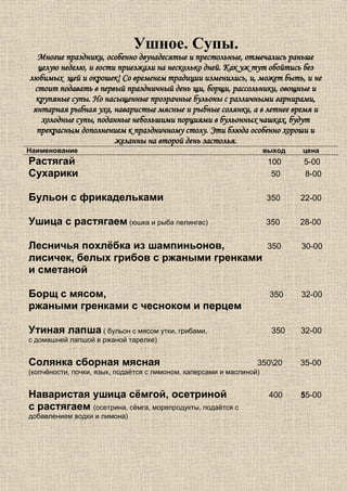 Ушное. Супы.
  Многие праздники, особенно двунадесятые и престольные, отмечались раньше
  целую неделю, и гости приезжали на несколько дней. Как уж тут обойтись без
любимых щей и окрошек! Со временем традиции изменились, и, может быть, и не
 стоит подавать в первый праздничный день щи, борщи, рассольники, овощные и
  крупяные супы. Но насыщенные прозрачные бульоны с различными гарнирами,
 янтарная рыбная уха, наваристые мясные и рыбные солянки, а в летнее время и
   холодные супы, поданные небольшими порциями в бульонных чашках, будут
  прекрасным дополнением к праздничному столу. Эти блюда особенно хороши и
                       желанны на второй день застолья.
Наименование                                                          выход   цена
Растягай                                                               100    5-00
Сухарики                                                                50    8-00

Бульон с фрикадельками                                                350     22-00

Ушица с растягаем (юшка и рыба пелингас)                              350     28-00

Лесничья похлёбка из шампиньонов,                                      350    30-00
лисичек, белых грибов с ржаными гренками
и сметаной

Борщ с мясом,                                                          350    32-00
ржаными гренками с чесноком и перцем

Утиная лапша ( бульон с мясом утки, грибами,                           350    32-00
с домашней лапшой в ржаной тарелке)


Солянка сборная мясная                                            35020      35-00
(копчёности, почки, язык, подаётся с лимоном, каперсами и маслиной)


Наваристая ушица сёмгой, осетриной                                     400    55-00
с растягаем (осетрина, сёмга, морепродукты, подаётся с
добавлением водки и лимона)
 