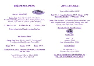 BREAKFAST MENU

LIGHT SNACKS
Soup and Buttered Roll: £1.70

ALL DAY BREAKFAST
Choose From: Bacon (2), Slice, Link, Tattie Scone,
Fried/Scrambled Egg, Mushrooms, Black Pudding, Tomato, Beans,
Pancake, Fried Bread or Toast (2), (Extra Item 50p)
5 ITEMS: £3.25

8 ITEMS: £4.50

11 ITEMS: £5.75

(Prices include Pot of Tea (1) or Cup of Coffee)

Choose From: Bacon (2), Slice, Link (2), Tattie Scone (2),
Fried/Scrambled Egg, (Onions or Tomato 20p)
Double: £1.75

Choose From: Egg Mayo, Chicken Mayo, Coronation Chicken, Tuna
Mayo, Savoury Cheese, Tuna, Chicken, Gammon, Roast Beef,
Cheese, Prawn Marie-Rose, Tomato, Onion
(Served with Side Salad & Coleslaw)

For the Kids

BREAKFAST ROLLS

Single: £1.40

Rolls: £1.65 Baguettes/Paninis: £2.95 Wraps: £2.40
Sandwiches/Toasties: £2.85 Salads: £3.25

Triple: £2.20

Soup: £1.50
Sandwich: £1.85
Soup & Sandwich Deal: £2.80
HOME BAKING

(Order a Pot of Tea (1) or Cup of Coffee for £1.00 between
9am and 11am)

Tray Bakes from: £1.25
Scone with Jam & Butter: £1.35

Toast (2 Slices with Butter & Jam): £1.00
Scrambled Egg & Toast (2): £1.65

ALL OTHER HOMEBAKING STARTS FROM 40p
SEE CAKE DISPLAY FOR TODAYS BAKES

 