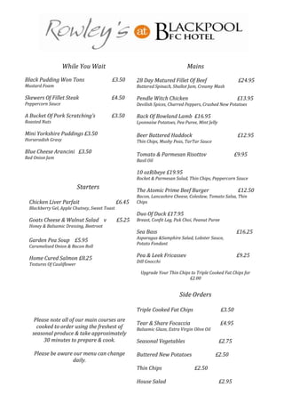 While You Wait                                             Mains
Black Pudding Won Tons                   £3.50        28 Day Matured Fillet Of Beef                         £24.95
Mustard Foam                                          Buttered Spinach, Shallot Jam, Creamy Mash

Skewers Of Fillet Steak                  £4.50        Pendle Witch Chicken                                  £13.95
Peppercorn Sauce                                      Devilish Spices, Charred Peppers, Crushed New Potatoes

A Bucket Of Pork Scratching’s            £3.50        Rack Of Bowland Lamb £16.95
Roasted Nuts                                          Lyonnaise Potatoes, Pea Puree, Mint Jelly

Mini Yorkshire Puddings £3.50                         Beer Battered Haddock                                 £12.95
Horseradish Gravy                                     Thin Chips, Mushy Peas, TarTar Sauce

Blue Cheese Arancini £3.50                            Tomato & Parmesan Risottov                           £9.95
Red Onion Jam
                                                      Basil Oil

                                                      10 ozRibeye £19.95
                                                      Rocket & Parmesan Salad, Thin Chips, Peppercorn Sauce
                           Starters                   The Atomic Prime Beef Burger                          £12.50
                                                      Bacon, Lancashire Cheese, Coleslaw, Tomato Salsa, Thin
 Chicken Liver Parfait                        £6.45   Chips
 Blackberry Gel, Apple Chutney, Sweet Toast
                                                      Duo Of Duck £17.95
 Goats Cheese & Walnut Salad v                £5.25   Breast, Confit Leg, Pak Choi, Peanut Puree
 Honey & Balsamic Dressing, Beetroot
                                                      Sea Bass                                             £16.25
                                                      Asparagus &Samphire Salad, Lobster Sauce,
 Garden Pea Soup £5.95
                                                      Potato Fondant
 Caramelised Onion & Bacon Roll

 Home Cured Salmon £8.25                              Pea & Leek Fricassev                                 £9.25
                                                      Dill Gnocchi
 Textures Of Cauliflower
                                                        Upgrade Your Thin Chips to Triple Cooked Fat Chips for
                                                                               £2.00


                                                                            Side Orders

                                                      Triple Cooked Fat Chips                      £3.50
    Please note all of our main courses are
                                                      Tear & Share Focaccia                        £4.95
     cooked to order using the freshest of            Balsamic Glaze, Extra Virgin Olive Oil
   seasonal produce & take approximately
        30 minutes to prepare & cook.                 Seasonal Vegetables                         £2.75

    Please be aware our menu can change               Buttered New Potatoes                    £2.50
                   daily.
                                                      Thin Chips                   £2.50

                                                      House Salad                                 £2.95
 