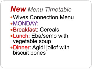 New Menu Timetable
Wives Connection Menu
MONDAY:
Breakfast: Cereals
Lunch: Eba/semo with
 vegetable soup
Dinner: Agidi jollof with
 biscuit bones
 