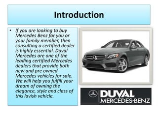 Introduction
• If you are looking to buy
Mercedes Benz for you or
your family member, then
consulting a certified dealer
is highly essential. Duval
Mercedes are one of the
leading certified Mercedes
dealers that provide both
new and pre owned
Mercedes vehicles for sale.
We will help you fulfill your
dream of owning the
elegance, style and class of
this lavish vehicle.
 
