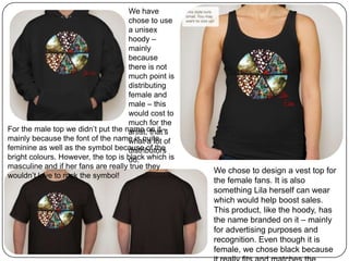 We have
chose to use
a unisex
hoody –
mainly
because
there is not
much point is
distributing
female and
male – this
would cost to
much for the
artist, that’s
what a lot of
distributors
do.
For the male top we didn’t put the name on it –
mainly because the font of the name is quite
feminine as well as the symbol because of the
bright colours. However, the top is black which is
masculine and if her fans are really true they
wouldn’t love to rock the symbol!
We chose to design a vest top for
the female fans. It is also
something Lila herself can wear
which would help boost sales.
This product, like the hoody, has
the name branded on it – mainly
for advertising purposes and
recognition. Even though it is
female, we chose black because
 