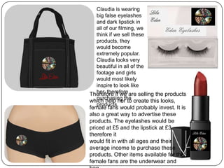 Claudia is wearing
big false eyelashes
and dark lipstick in
all of our filming, we
think if we sell these
products, they
would become
extremely popular.
Claudia looks very
beautiful in all of the
footage and girls
would most likely
inspire to look like
her, therefore
purchasing the
products.
Therefore if we are selling the products
which help her to create this looks,
female fans would probably invest. It is
also a great way to advertise these
products. The eyelashes would be
priced at £5 and the lipstick at £3
therefore it
would fit in with all ages and their
average income to purchase these
products. Other items available for the
female fans are the underwear and
 