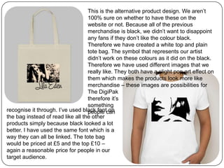 This is the alternative product design. We aren’t
100% sure on whether to have these on the
website or not. Because all of the previous
merchandise is black, we didn’t want to disappoint
any fans if they don’t like the colour black.
Therefore we have created a white top and plain
tote bag. The symbol that represents our artist
didn’t work on these colours as it did on the black.
Therefore we have used different images that we
really like. They both have a slight pop art effect on
them which makes the products look more like
merchandise – these images are possibilities for
The DigiPak
therefore it’s
something
people canrecognise it through. I’ve used black font on
the bag instead of read like all the other
products simply because black looked a lot
better. I have used the same font which is a
way they can all be linked. The tote bag
would be priced at £5 and the top £10 –
again a reasonable price for people in our
target audience.
 