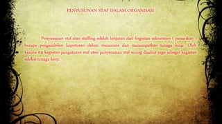 PENYUSUNAN STAF DALAM ORGANISASI 
Penyusunan staf atau staffing adalah lanjutan dari kegiatan rekrutmen ( penarikan ) 
berupa pengambilan keputusan dalam menerima dan menempatkan tenaga kerja. Oleh 
karena itu kegiatan pengaturan staf atau penyusunan staf sering disebut juga sebagai kegiatan 
seleksi tenaga kerja. 
 