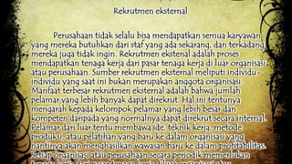 Rekrutmen eksternal 
Perusahaan tidak selalu bisa mendapatkan semua karyawan 
yang mereka butuhkan dari staf yang ada sekarang, dan terkadang 
mereka juga tidak ingin. Rekrutmen ekstenal adalah proses 
mendapatkan tenaga kerja dari pasar tenaga kerja di luar organisasi 
atau perusahaan. Sumber rekrutmen eksternal meliputi individu-individu 
yang saat ini bukan merupakan anggota organisasi. 
Manfaat terbesar rekrutmen eksternal adalah bahwa jumlah 
pelamar yang lebih banyak dapat direkrut. Hal ini tentunya 
mengarah kepada kelompok pelamar yang lebih besar dan 
kompeten daripada yang normalnya dapat direkrut secara internal. 
Pelamar dari luar tentu membawa ide, teknik kerja, metode 
produksi, atau pelatihan yang baru ke dalam organisasi yang 
nantinya akan menghasilkan wawasan baru ke dalam profitabilitas. 
Setiap organisasi atau perusahaan secara periodik memerlukan 
tenaga kerja dari pasar tenaga kerja diluar organisasi atau 
 