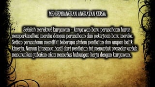 MENGEMBANGKAN ANGKATAN KERJA 
Setelah merekrut karyawan - karyawan baru perusahaan harus 
memperkenalkan mereka dengan perusahaan dan pekerjaan baru mereka. 
Setiap perusahaan memiliki beberapa sistem penilaian dan umpan balik 
kinerja. Namun biasanya hasil dari penilaian ini menuntut prosedur untuk 
menurunkan jabatan atau memutus hubungan kerja dengan karyawan. 
 