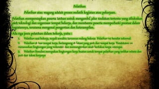 Pelatihan 
Pelatihan atau magang adalah proses melatih kegiatan atau pekerjaan. 
Pelatihan mempersiapkan peserta latihan untuk mengambil jalur tindakan tertentu yang dilukiskan 
oleh teknologi dan organisasi tempat bekerja, dan membantu peserta memperbaiki prestasi dalam 
kegiatannya, terutama mengenai pengertian dan keterampilan. 
Ada tiga jenis pelatihan dalam bekerja, yaitu : 
1. Pelatihan saat bekerja, terjadi sewaktu karyawan sedang bekerja. Pelatihan ini bersifat informal. 
2. Pelatihan di luar tempat kerja, berlangsung di lokasi yang jauh dari tempat kerja. Pendekatan ini 
menawarkan lingkungan yang terkendali dan memungkinkan studi berfokus tanpa interupsi. 
3. Pelatihan Simulasi merupakan lingkungan kerja buatan untuk tempat pelatihan yang terlihat relistis dan 
jauh dari lokasi kerjanya 
 