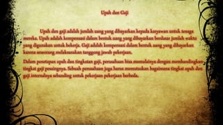 Upah dan Gaji 
Upah dan gaji adalah jumlah uang yang dibayarkan kepada karyawan untuk tenaga 
mereka. Upah adalah kompensasi dalam bentuk uang yang dibayarkan berdasar jumlah waktu 
yang digunakan untuk bekerja. Gaji adalah kompensasi dalam bentuk uang yang dibayarkan 
karena seseorang melaksanakan tanggung jawab pekerjaan. 
Dalam penetapan upah dan tingkatan gaji, perusahaan bisa memulainya dengan membandingkan 
tingkat gaji pesaingnya. Sebuah perusahaan juga harus memutuskan bagaimana tingkat upah dan 
gaji internalnya sebanding untuk pekerjaan-pekerjaan berbeda. 
 