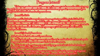 Program Intensif 
Yaitu program kompensasi khusus yang dirancang untuk memotivasi kinerja yang 
tinggi. Beberapa program tersedia khusus untuk beberapa posisi, sementara program 
yang lain didistribusikan ke seluruh perusahaan. 
Insentif Individu 
Bentuk insentif individu biasanya berupa bonus, yaitu insentif kinerja individu dalam 
bentuk pembayaan khusus yang melebihi gaji karyawan. Biasanya karyawan menerima 
bonus bila mereka menjual jumlah barang tertentu atau menghasilkan jumlah uang tertentu 
dari hasil penjualan selama tahun itu. Karyawan yang tidak mencapai hasil itu tidak 
mendapatkan bonus. 
Insentif Seluruh Perusahaan 
Ada tiga bentuk dalam insentif perusahaan : 
1. Profit-sharing plan, yaitu rencana insentif untuk mendistribusikan bonus kepada 
karyawan ketika laba perusahaan naik di atas level tertentu. 
2. Gainsharing plan, yaitu rencana insetif yang memberikan imbalan ke berbagai 
kelompok atas perbaikan produktivitas. 
3. Pay – for - knowledge plan, yaitu rencana insentif untuk mendorong karyawan 
mempelajari keterampilan baru atau menjadi terampil pada pekerjaan lain. 
 