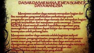 DASAR-DASAR MANAJEMEN SUMBER 
DAYA MANUSIA 
Manajemen sumber daya manusia merupakan bagian dari 
ilmu manajemen yang memfokuskan perhatiannya pada 
pengaturan peranan sumber daya manusia dan merupakan bagian 
yang tak terpisahkan dari manajemen pada umumnya. Sistem 
MSDM dapat menjadi sumber kapabilitas organisasi yang 
memungkinkan perusahaan dapat belajar dan memperagakan 
kesempatan untuk peluang baru. 
Manajemen sumber daya manusia adalah kegiatan meliputi 
perencanaan, pengorganisasian, pengarahan, dan pengawasan 
semua unsur yang menjadi kekuatan atau daya manusia untuk 
dipergunakan guna memenuhi kebutuhan dalam rangka mencapai 
tujuan, terutama untuk menarik, mengembangkan dan 
mempertahankan angkatan kerja yang efektif. 
 
