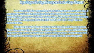 Kepentingan Strategis Manajemen Sumber Daya Manusia 
Peran strategis SDM dalam organisasi bisnis dapat dielaborasi dari segi teori sumber daya, di 
mana fungsi perusahaan adalah mengerahkan seluruh sumber daya atau kemampuan internal untuk 
menghadapi kepentingan pasar sebagai faktor eksternal utama. Sumber daya sebagaimana disebutkan 
di atas, adalah SDM strategis yang memberikan nilai tambah ( added value ) sebagai tolak ukur 
keberhasilan bisnis. 
Status manajemen sumber daya manusia juga pernah diremehkan oleh beberapa organisasi. 
Namun dalam beberapa tahun terakhir, derajat kepentingannya telah berkembang. Keefektifan fungsi-fungsi 
sumber daya manusia berdampak besar terhadap kinerja perusahaan. Perencanaan yang buruk 
dapat mengakibatkan munculnya serangkaian rekrutmen yang diikuti oleh pemecatan pegawai. 
 