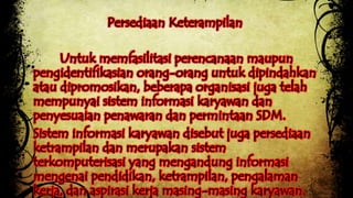 Persediaan Keterampilan 
Untuk memfasilitasi perencanaan maupun 
pengidentifikasian orang-orang untuk dipindahkan 
atau dipromosikan, beberapa organisasi juga telah 
mempunyai sistem informasi karyawan dan 
penyesuaian penawaran dan permintaan SDM. 
Sistem informasi karyawan disebut juga persediaan 
ketrampilan dan merupakan sistem 
terkomputerisasi yang mengandung informasi 
mengenai pendidikan, ketrampilan, pengalaman 
kerja, dan aspirasi kerja masing-masing karyawan. 
 