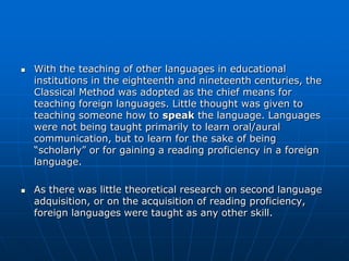    With the teaching of other languages in educational
    institutions in the eighteenth and nineteenth centuries, the
    Classical Method was adopted as the chief means for
    teaching foreign languages. Little thought was given to
    teaching someone how to speak the language. Languages
    were not being taught primarily to learn oral/aural
    communication, but to learn for the sake of being
    “scholarly” or for gaining a reading proficiency in a foreign
    language.

   As there was little theoretical research on second language
    adquisition, or on the acquisition of reading proficiency,
    foreign languages were taught as any other skill.
 