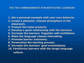 THE TEN COMMANDMENTS FOR MOTIVATING LEARNERS



1. Set a personal example with your own behavior.
2. Create a pleasant, relaxed atmosphere in the
   classroom.
3. Present the tasks properly.
4. Develop a good relationship with the learners.
5. Increase the learners´linguistic self-confidence.
6. Make the language classes interesting.
7. Promote learner autonomy.
8. Personalize the learning process.
9. Increase the learners´goal-orientedness.
10. Familiarize learners with the target language
    culture.
 