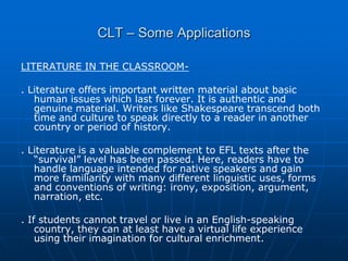 CLT – Some Applications

LITERATURE IN THE CLASSROOM-

. Literature offers important written material about basic
   human issues which last forever. It is authentic and
   genuine material. Writers like Shakespeare transcend both
   time and culture to speak directly to a reader in another
   country or period of history.

. Literature is a valuable complement to EFL texts after the
   “survival” level has been passed. Here, readers have to
   handle language intended for native speakers and gain
   more familiarity with many different linguistic uses, forms
   and conventions of writing: irony, exposition, argument,
   narration, etc.

. If students cannot travel or live in an English-speaking
    country, they can at least have a virtual life experience
    using their imagination for cultural enrichment.
 