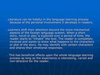 . Literature can be helpful in the language learning process
   because of the personal involvement it develops in readers.

. Learners shift their attention beyond the more mechanical
   aspects of the foreign language system. When a short
   story, novel or play is explored over a period of time, the
   reader starts to “inhabit” the text. The reader is completely
   involved and wants to know what happens to the characters
   or plot of the story. He may identify with certain characters
   and shares their emotional responses.

. This has beneficial effects upon the whole language learning
  process as long as the experience is interesting, varied and
  non-directive for the reader.
 