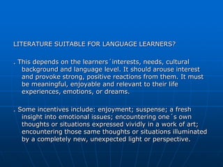 LITERATURE SUITABLE FOR LANGUAGE LEARNERS?

. This depends on the learners´interests, needs, cultural
   background and language level. It should arouse interest
   and provoke strong, positive reactions from them. It must
   be meaningful, enjoyable and relevant to their life
   experiences, emotions, or dreams.

. Some incentives include: enjoyment; suspense; a fresh
   insight into emotional issues; encountering one´s own
   thoughts or situations expressed vividly in a work of art;
   encountering those same thoughts or situations illuminated
   by a completely new, unexpected light or perspective.
 