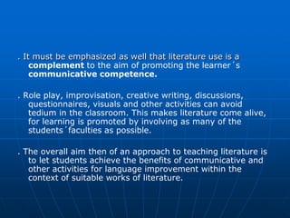 . It must be emphasized as well that literature use is a
    complement to the aim of promoting the learner´s
    communicative competence.

. Role play, improvisation, creative writing, discussions,
   questionnaires, visuals and other activities can avoid
   tedium in the classroom. This makes literature come alive,
   for learning is promoted by involving as many of the
   students´faculties as possible.

. The overall aim then of an approach to teaching literature is
   to let students achieve the benefits of communicative and
   other activities for language improvement within the
   context of suitable works of literature.
 