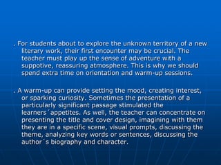 . For students about to explore the unknown territory of a new
   literary work, their first encounter may be crucial. The
   teacher must play up the sense of adventure with a
   suppotive, reassuring atmosphere. This is why we should
   spend extra time on orientation and warm-up sessions.

. A warm-up can provide setting the mood, creating interest,
   or sparking curiosity. Sometimes the presentation of a
   particularly significant passage stimulated the
   learners´appetites. As well, the teacher can concentrate on
   presenting the title and cover design, imagining with them
   they are in a specific scene, visual prompts, discussing the
   theme, analyzing key words or sentences, discussing the
   author´s biography and character.
 