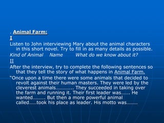 . Animal Farm:
I
Listen to John interviewing Mary about the animal characters
   in this short novel. Try to fill in as many details as possible.
Kind of Animal Name            What do we know about it?
II
After the interview, try to complete the following sentences so
   that they tell the story of what happens in Animal Farm.
“Once upon a time there were some animals that decided to
   revolt against their human masters. They were led by the
   cleverest animals………….. They succeeded in taking over
   the farm and running it. Their first leader was……. He
   wanted………. But then a more powerful animal
   called……took his place as leader. His motto was………
 