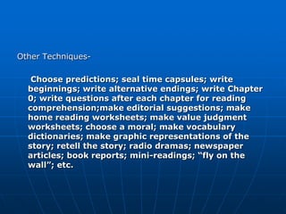Other Techniques-

   Choose predictions; seal time capsules; write
  beginnings; write alternative endings; write Chapter
  0; write questions after each chapter for reading
  comprehension;make editorial suggestions; make
  home reading worksheets; make value judgment
  worksheets; choose a moral; make vocabulary
  dictionaries; make graphic representations of the
  story; retell the story; radio dramas; newspaper
  articles; book reports; mini-readings; “fly on the
  wall”; etc.
 