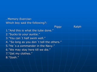 . Memory Exercise-
Which boy said the following?:
                                    Piggy    Ralph
1.“And this is what the tube done.”
2.”Sucks to your auntie.”
3.”You can´t half swim well.”
4. “So long as you don´t tell the others.”
5.”He´s a commander in the Navy.”
6.”We may stay here till we die.”
7.“Get my clothes.”
8.”Gosh.”
 