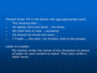 Phrasal Verbs: Fill in the blanks with one appropriate word.
1.  The shouting died……
2.  He sighed, bent and laced…..his shoes.
3.  We shall have to look……ourselves.
4.  He cleared his throat and went……
5.  I´ll split…….the choir- my hunters, that is-into groups.

Letter in a bottle:
    The teacher writes the names of the characters on pieces
     of paper for each student to select. Then each writes a
     letter home.
 