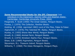 Some Recommended Books for the EFL Classroom (see
   Literature in the Classroom. Joanne Collie and Stephen Slater.
   Cambridge: Cambridge University Press. 2004)
Fitzgerald, F. Scott (1950) The Great Gatsby, Penguin Books.
Fowles, J. (1976) The Collector, Panther Books.
Golding, W. (1958, reprinted 1983) Lord of the Flies, Faber & Faber.
Highsmith, P. (1976) The Talented Mr. Ripley, Penguin Books.
Huxley, A. (1955) Brave New World, Penguin Books.
Orwell, G. (1969) Animal Farm, Penguin Books.
Orwell, G. (1970) Nineteen Eighty-Four, Penguin Books.
Shaw, G.B. (1969) Pygmalion, Penguin Books.
Stevenson, R.L. Treasure Island, Penguin Books.
Williams, T. (1968) The Glass Menagerie, Penguin Plays.
 