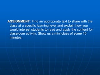 ASSIGNMENT: Find an appropriate text to share with the
 class at a specific learning level and explain how you
 would interest students to read and apply the content for
 classroom activity. Show us a mini class of some 10
 minutes.
 
