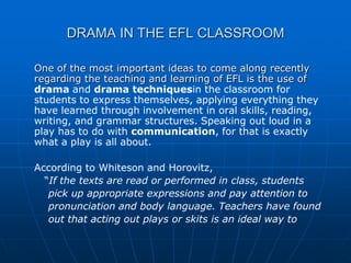DRAMA IN THE EFL CLASSROOM

One of the most important ideas to come along recently
regarding the teaching and learning of EFL is the use of
drama and drama techniquesin the classroom for
students to express themselves, applying everything they
have learned through involvement in oral skills, reading,
writing, and grammar structures. Speaking out loud in a
play has to do with communication, for that is exactly
what a play is all about.

According to Whiteson and Horovitz,
  “If the texts are read or performed in class, students
   pick up appropriate expressions and pay attention to
   pronunciation and body language. Teachers have found
   out that acting out plays or skits is an ideal way to
 