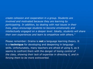create cohesion and cooperation in a group. Students are
involved and motivated because they are learning by
participating. In addition, by dealing with real issues in their
lives, plays encourage students to become emotionally and
intellectually engaged on a deeper level. Ideally, students will share
their own experiences and learn to empathize with others.”

Please remember: Drama is not a language learning theory. It
is a technique for developing and deepening in language
skills. Unfortunately, many teachers are afraid of using it, as it
seems to confront them with the danger of losing control of
the class, showing their lack of expertise in directing it, and in
forcing them to be more extroverted.
 