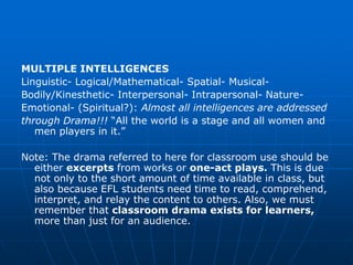 MULTIPLE INTELLIGENCES
Linguistic- Logical/Mathematical- Spatial- Musical-
Bodily/Kinesthetic- Interpersonal- Intrapersonal- Nature-
Emotional- (Spiritual?): Almost all intelligences are addressed
through Drama!!! “All the world is a stage and all women and
   men players in it.”

Note: The drama referred to here for classroom use should be
  either excerpts from works or one-act plays. This is due
  not only to the short amount of time available in class, but
  also because EFL students need time to read, comprehend,
  interpret, and relay the content to others. Also, we must
  remember that classroom drama exists for learners,
  more than just for an audience.
 