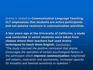 Drama is related to Communicative Language Teaching.
CLT emphasizes that students are active participants
and not passive receivers in communication activities.

A few years ago at the University of California, a study
was conducted in which students were taken from
classes where their teachers had used drama
techniques to teach them English. Conclusion:
“The study returned the positive conclusion that drama
encourages the operation of certain psychological factors in
the participant which improve communication: heightened
self-esteem, motivation and spontaneity, increased capacity
for empathy and lowered sensitivity to rejection.”
 