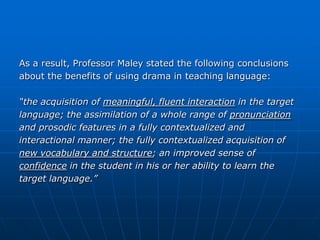 As a result, Professor Maley stated the following conclusions
about the benefits of using drama in teaching language:

“the acquisition of meaningful, fluent interaction in the target
language; the assimilation of a whole range of pronunciation
and prosodic features in a fully contextualized and
interactional manner; the fully contextualized acquisition of
new vocabulary and structure; an improved sense of
confidence in the student in his or her ability to learn the
target language.”
 