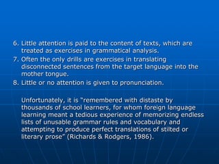 6. Little attention is paid to the content of texts, which are
   treated as exercises in grammatical analysis.
7. Often the only drills are exercises in translating
   disconnected sentences from the target language into the
   mother tongue.
8. Little or no attention is given to pronunciation.

  Unfortunately, it is “remembered with distaste by
  thousands of school learners, for whom foreign language
  learning meant a tedious experience of memorizing endless
  lists of unusable grammar rules and vocabulary and
  attempting to produce perfect translations of stilted or
  literary prose” (Richards & Rodgers, 1986).
 