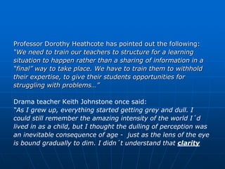 Professor Dorothy Heathcote has pointed out the following:
“We need to train our teachers to structure for a learning
situation to happen rather than a sharing of information in a
“final” way to take place. We have to train them to withhold
their expertise, to give their students opportunities for
struggling with problems…”

Drama teacher Keith Johnstone once said:
“As I grew up, everything started getting grey and dull. I
could still remember the amazing intensity of the world I´d
lived in as a child, but I thought the dulling of perception was
an inevitable consequence of age - just as the lens of the eye
is bound gradually to dim. I didn´t understand that clarity
 
