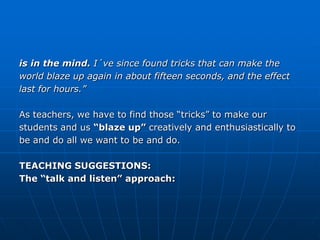 is in the mind. I´ve since found tricks that can make the
world blaze up again in about fifteen seconds, and the effect
last for hours.”

As teachers, we have to find those “tricks” to make our
students and us “blaze up” creatively and enthusiastically to
be and do all we want to be and do.

TEACHING SUGGESTIONS:
The “talk and listen” approach:
 