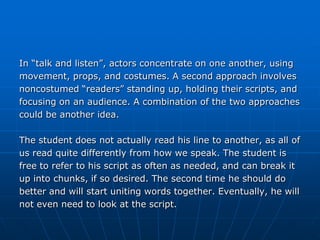 In “talk and listen”, actors concentrate on one another, using
movement, props, and costumes. A second approach involves
noncostumed “readers” standing up, holding their scripts, and
focusing on an audience. A combination of the two approaches
could be another idea.

The student does not actually read his line to another, as all of
us read quite differently from how we speak. The student is
free to refer to his script as often as needed, and can break it
up into chunks, if so desired. The second time he should do
better and will start uniting words together. Eventually, he will
not even need to look at the script.
 