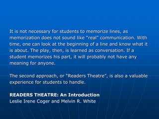 It is not necessary for students to memorize lines, as
memorization does not sound like “real” communication. With
time, one can look at the beginning of a line and know what it
is about. The play, then, is learned as conversation. If a
student memorizes his part, it will probably not have any
meaning for anyone.

The second approach, or “Readers Theatre”, is also a valuable
experience for students to handle.

READERS THEATRE: An Introduction
Leslie Irene Coger and Melvin R. White
 