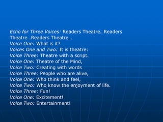 Echo for Three Voices: Readers Theatre…Readers
Theatre…Readers Theatre…
Voice One: What is it?
Voices One and Two: It is theatre:
Voice Three: Theatre with a script.
Voice One: Theatre of the Mind,
Voice Two: Creating with words
Voice Three: People who are alive,
Voice One: Who think and feel,
Voice Two: Who know the enjoyment of life.
Voice Three: Fun!
Voice One: Excitement!
Voice Two: Entertainment!
 