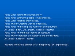 Voice One: Telling the human story,
Voice Two: Satirizing people´s weaknesses…
Voice One: Relating their biases,
Voice Three: Creating worlds of fantasy,
Voice Two: And telling the humor of being human.
All Voices: Birth..Life…Death…Readers Theatre!
Voice Two: An intimate sharing of literature
Voice Three: Between an audience and the readers.
All Voices: Readers Theatre!

Readers Theatre is defined as a “happening” or “experience”.
 